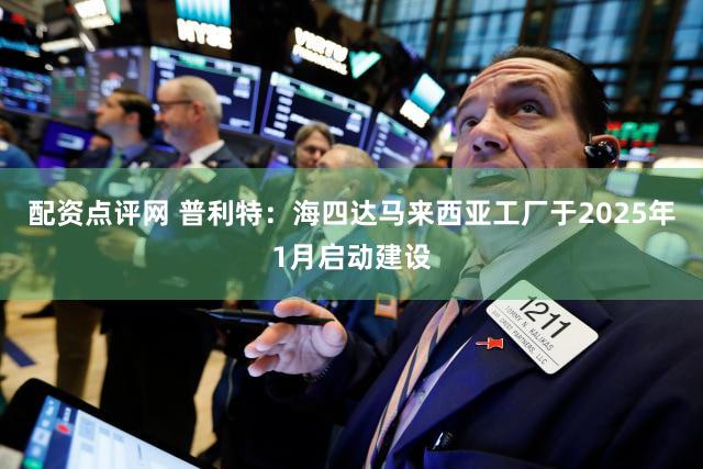 配资点评网 普利特：海四达马来西亚工厂于2025年1月启动建设