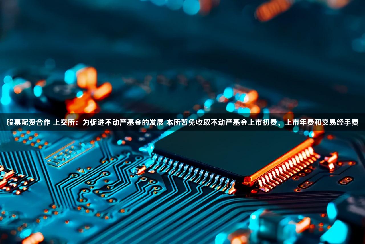 股票配资合作 上交所：为促进不动产基金的发展 本所暂免收取不动产基金上市初费、上市年费和交易经手费