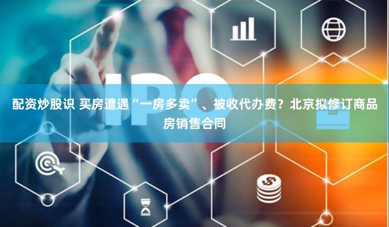 配资炒股识 买房遭遇“一房多卖”、被收代办费？北京拟修订商品房销售合同