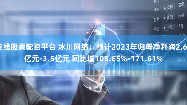 在线股票配资平台 冰川网络：预计2023年归母净利润2.65亿元-3.5亿元 同比增105.65%-171.61%