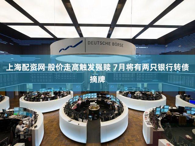 上海配资网 股价走高触发强赎 7月将有两只银行转债摘牌