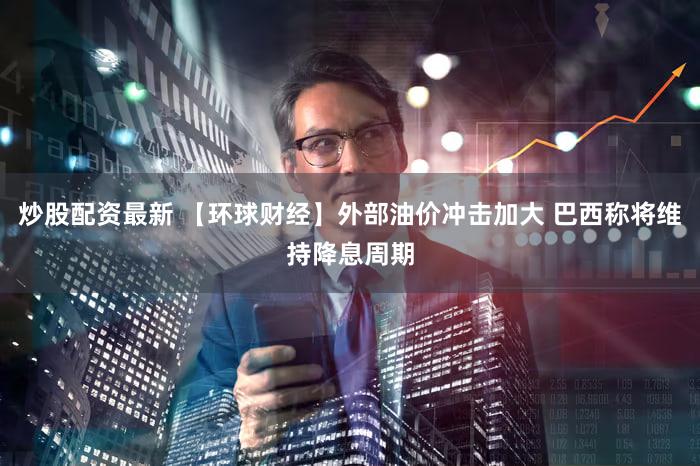 炒股配资最新 【环球财经】外部油价冲击加大 巴西称将维持降息周期