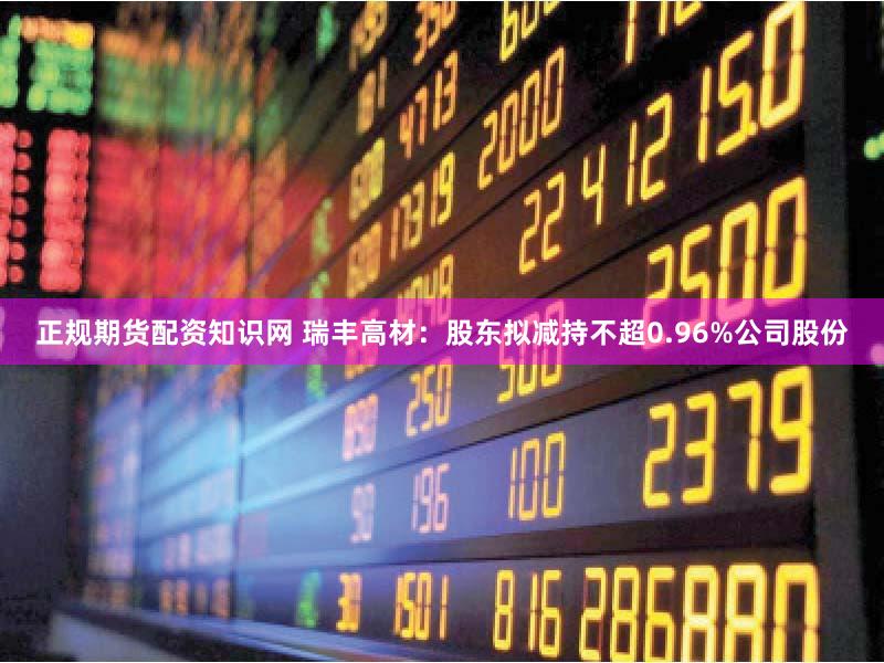 正规期货配资知识网 瑞丰高材：股东拟减持不超0.96%公司股份