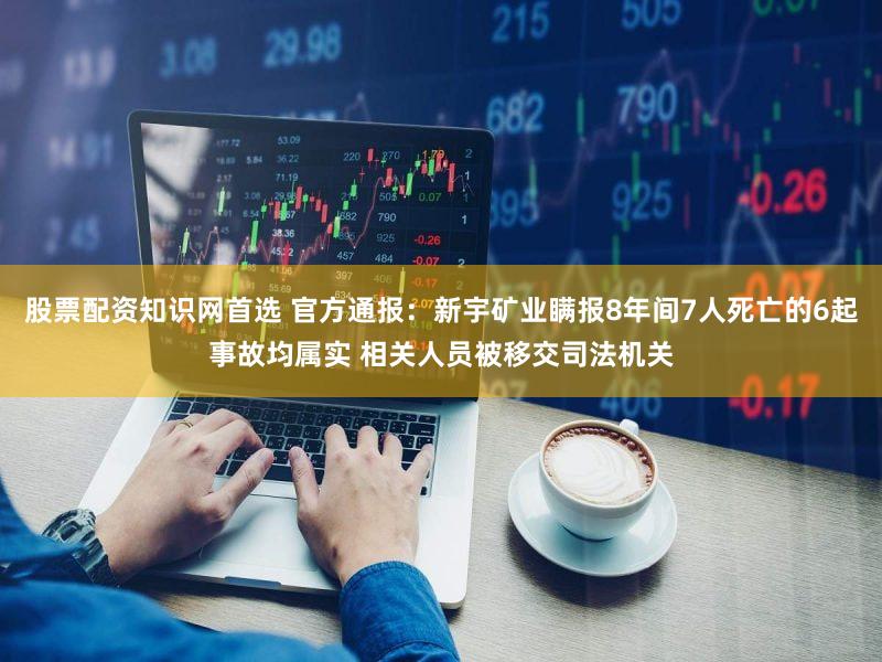 股票配资知识网首选 官方通报：新宇矿业瞒报8年间7人死亡的6起事故均属实 相关人员被移交司法机关