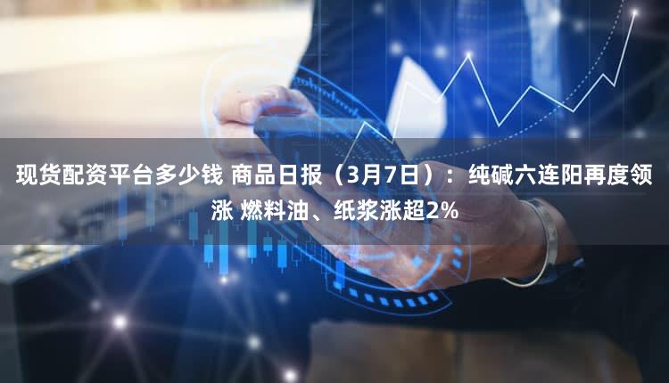 现货配资平台多少钱 商品日报（3月7日）：纯碱六连阳再度领涨 燃料油、纸浆涨超2%