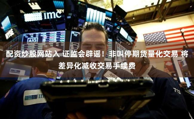 配资炒股网站入 证监会辟谣！非叫停期货量化交易 将差异化减收交易手续费