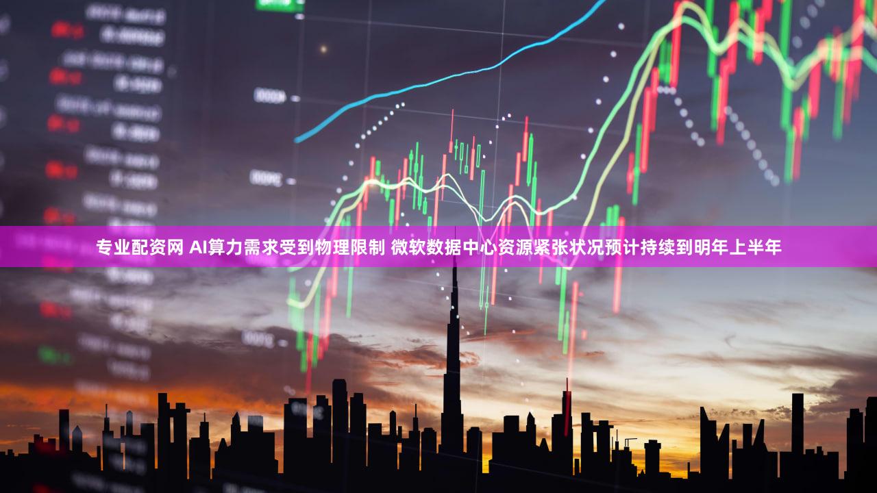 专业配资网 AI算力需求受到物理限制 微软数据中心资源紧张状况预计持续到明年上半年